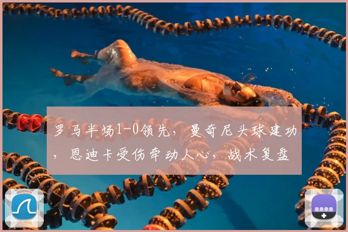 罗马半场1-0领先,曼奇尼头球建功,恩迪卡受伤牵动人心,战术复盘详解