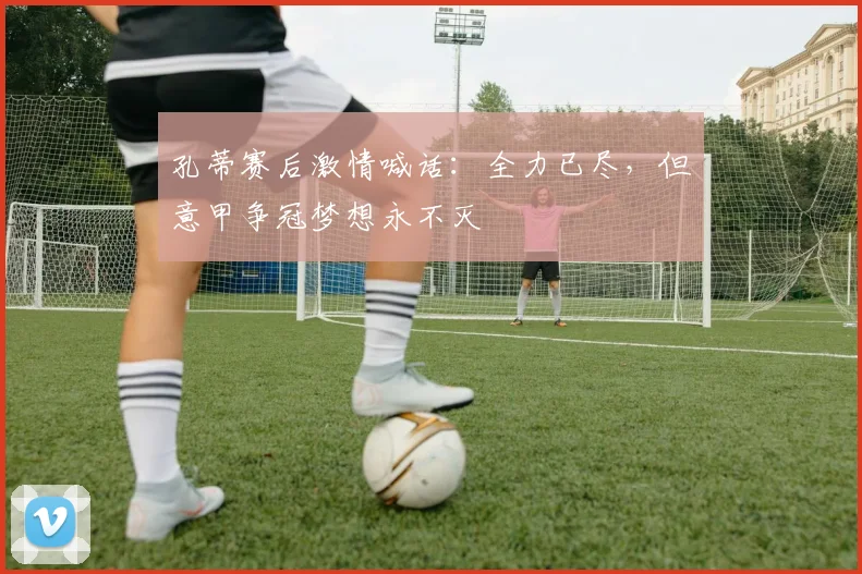 孔蒂赛后激情喊话：全力已尽，但意甲争冠梦想永不灭