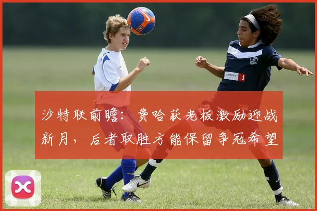 沙特联前瞻：费哈获老板激励迎战新月，后者取胜方能保留争冠希望