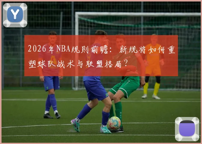 2026年NBA规则前瞻：新规将如何重塑球队战术与联盟格局？