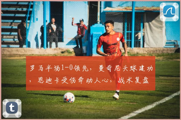 罗马半场1-0领先，曼奇尼头球建功，恩迪卡受伤牵动人心，战术复盘详解