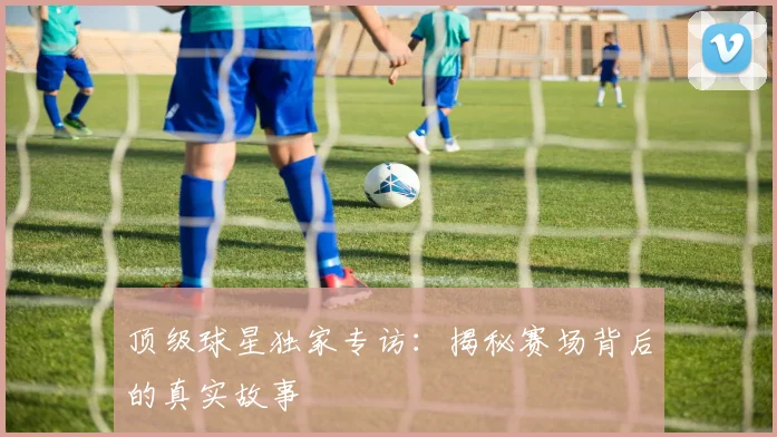 顶级球星独家专访:揭秘赛场背后的真实故事