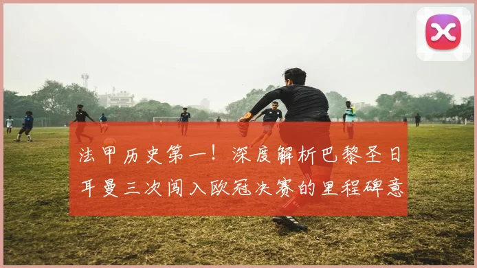法甲历史第一!深度解析巴黎圣日耳曼三次闯入欧冠决赛的里程碑意义