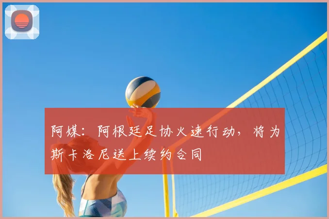 阿媒：阿根廷足协火速行动，将为斯卡洛尼送上续约合同