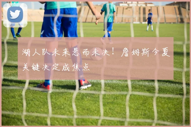 湖人队未来悬而未决!詹姆斯今夏关键决定成焦点