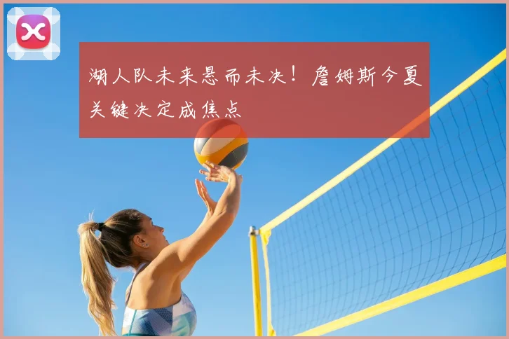 湖人队未来悬而未决！詹姆斯今夏关键决定成焦点