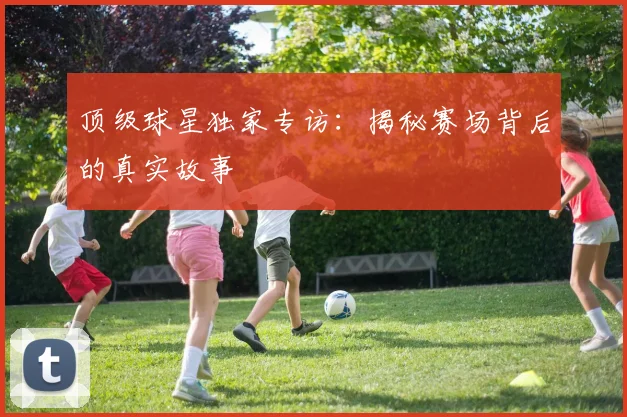 顶级球星独家专访：揭秘赛场背后的真实故事