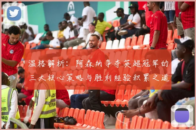 温格解析：阿森纳争夺英超冠军的三大核心策略与胜利经验积累之道