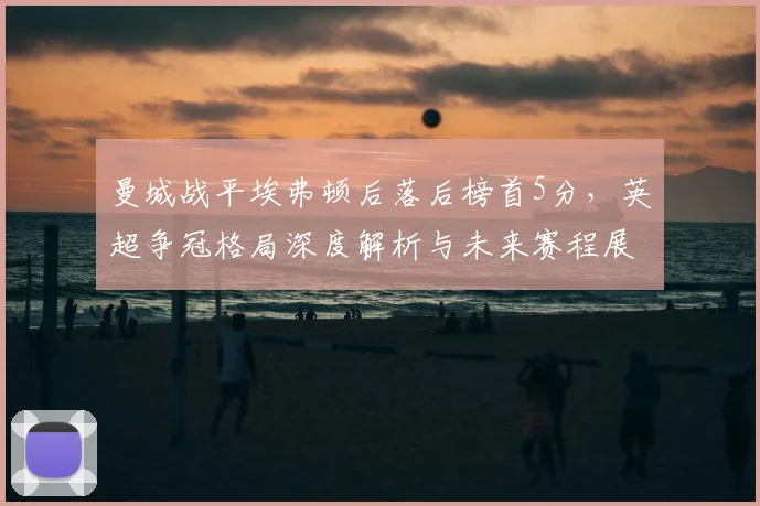 曼城战平埃弗顿后落后榜首5分,英超争冠格局深度解析与未来赛程展望